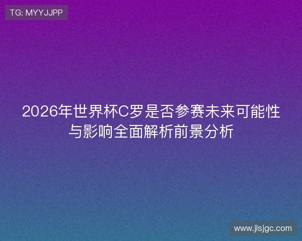 2026年世界杯C罗是否参赛未来可能性与影响全面解析前景分析